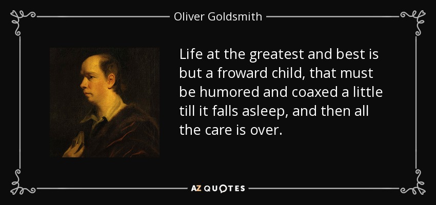 Life at the greatest and best is but a froward child, that must be humored and coaxed a little till it falls asleep, and then all the care is over. - Oliver Goldsmith