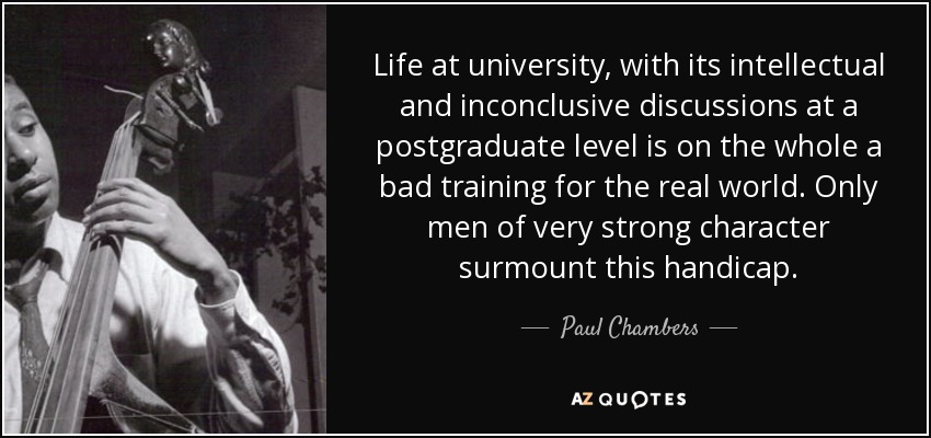 Life at university, with its intellectual and inconclusive discussions at a postgraduate level is on the whole a bad training for the real world. Only men of very strong character surmount this handicap. - Paul Chambers