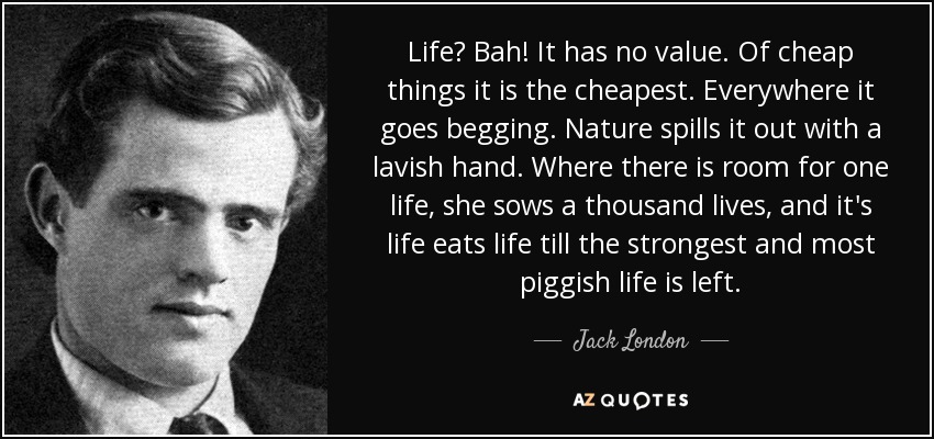 Life? Bah! It has no value. Of cheap things it is the cheapest. Everywhere it goes begging. Nature spills it out with a lavish hand. Where there is room for one life, she sows a thousand lives, and it's life eats life till the strongest and most piggish life is left. - Jack London