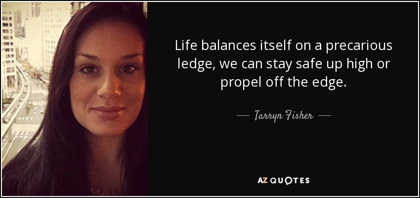 Life balances itself on a precarious ledge, we can stay safe up high or propel off the edge. - Tarryn Fisher