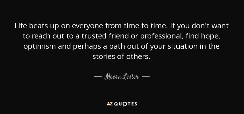 Life beats up on everyone from time to time. If you don't want to reach out to a trusted friend or professional, find hope, optimism and perhaps a path out of your situation in the stories of others. - Meera Lester