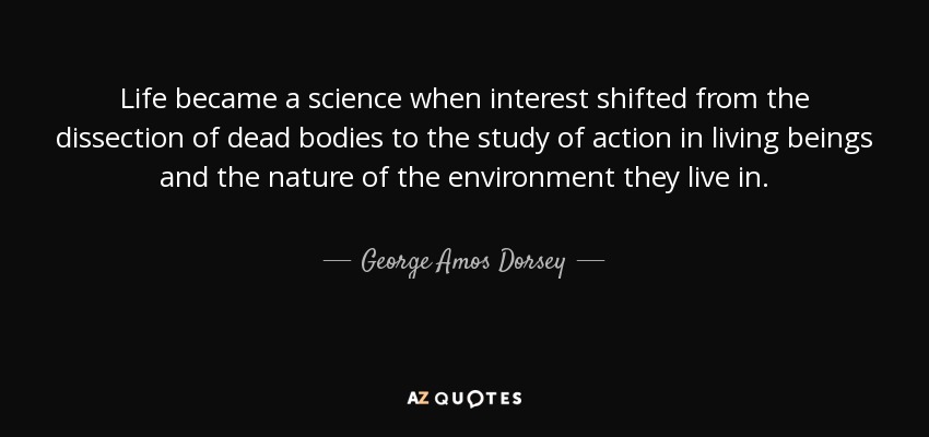Life became a science when interest shifted from the dissection of dead bodies to the study of action in living beings and the nature of the environment they live in. - George Amos Dorsey