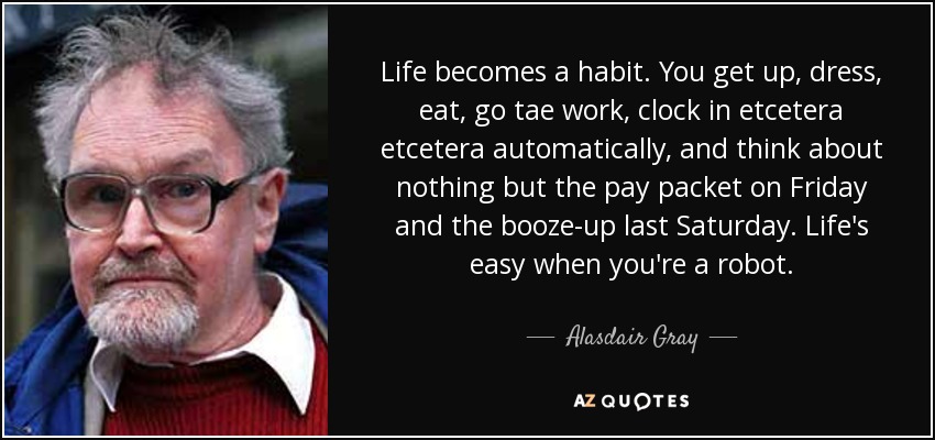 Life becomes a habit. You get up, dress, eat, go tae work, clock in etcetera etcetera automatically, and think about nothing but the pay packet on Friday and the booze-up last Saturday. Life's easy when you're a robot. - Alasdair Gray