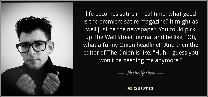 life becomes satire in real time, what good is the premiere satire magazine? It might as well just be the newspaper. You could pick up The Wall Street Journal and be like, 