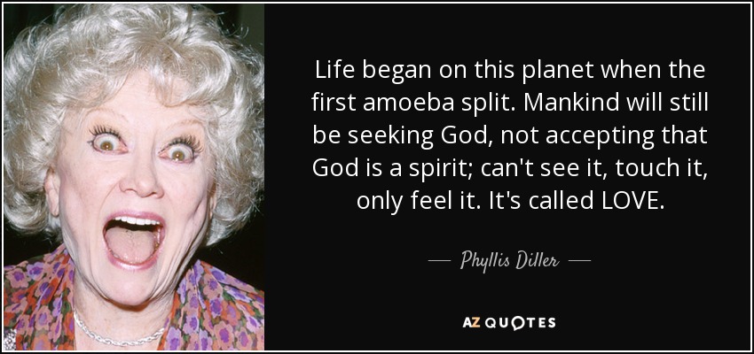 Life began on this planet when the first amoeba split. Mankind will still be seeking God, not accepting that God is a spirit; can't see it, touch it, only feel it. It's called LOVE. - Phyllis Diller