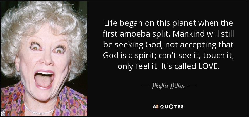 Life began on this planet when the first amoeba split. Mankind will still be seeking God, not accepting that God is a spirit; can't see it, touch it, only feel it. It's called LOVE. - Phyllis Diller