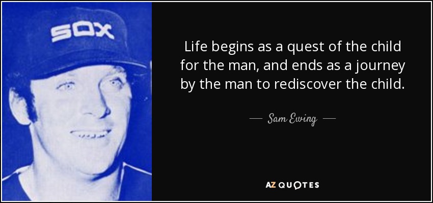 Life begins as a quest of the child for the man, and ends as a journey by the man to rediscover the child. - Sam Ewing