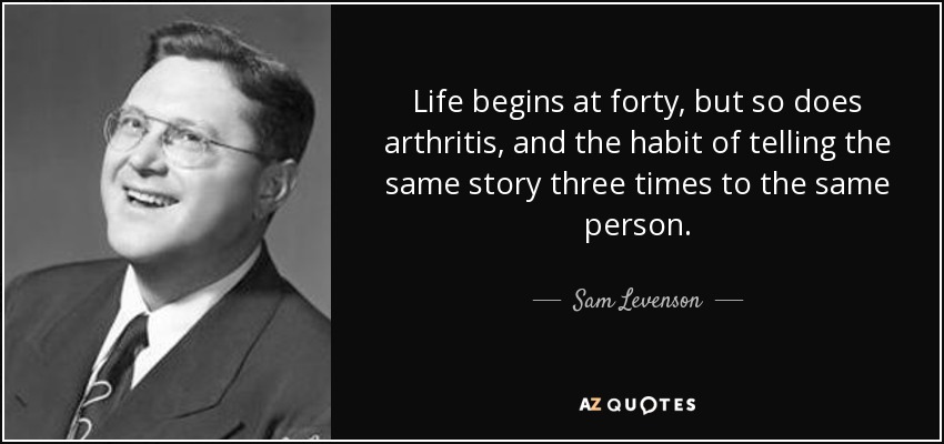 Life begins at forty, but so does arthritis, and the habit of telling the same story three times to the same person. - Sam Levenson