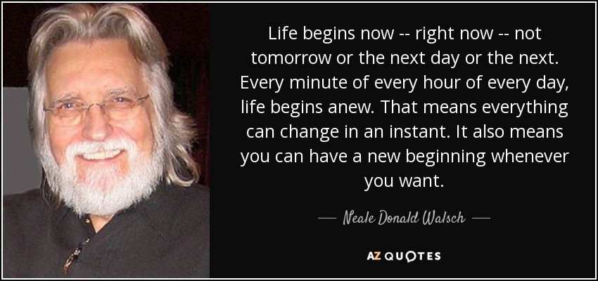 Life begins now -- right now -- not tomorrow or the next day or the next. Every minute of every hour of every day, life begins anew. That means everything can change in an instant. It also means you can have a new beginning whenever you want. - Neale Donald Walsch