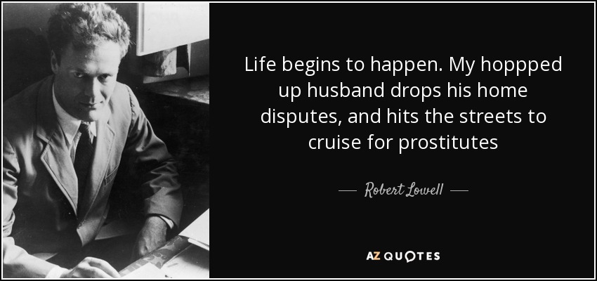 Life begins to happen. My hoppped up husband drops his home disputes, and hits the streets to cruise for prostitutes - Robert Lowell