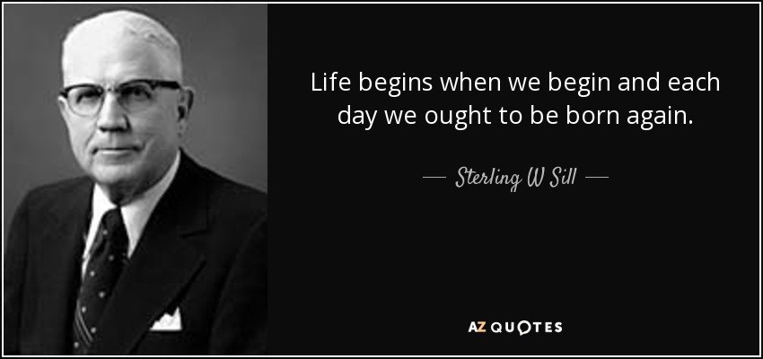 Life begins when we begin and each day we ought to be born again. - Sterling W Sill