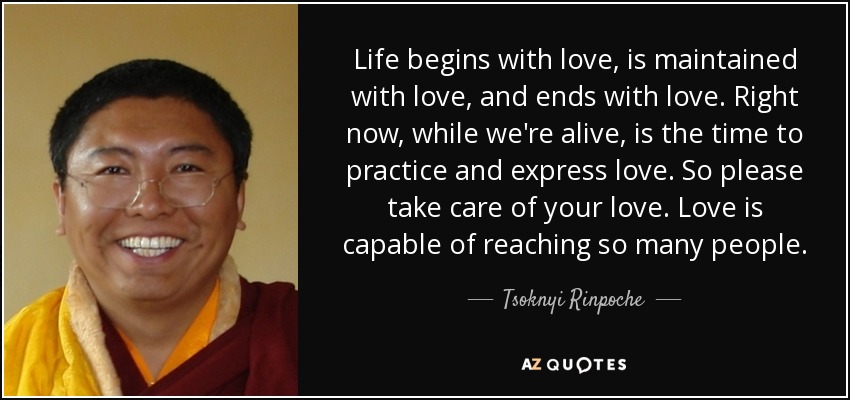 Life begins with love, is maintained with love, and ends with love. Right now, while we're alive, is the time to practice and express love. So please take care of your love. Love is capable of reaching so many people. - Tsoknyi Rinpoche