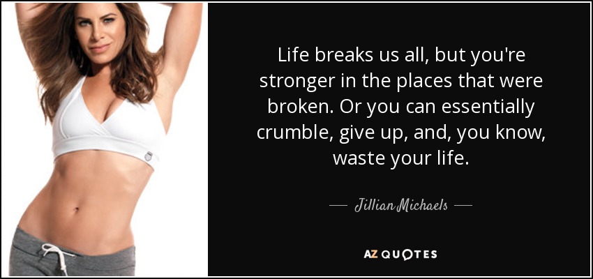 Life breaks us all, but you're stronger in the places that were broken. Or you can essentially crumble, give up, and, you know, waste your life. - Jillian Michaels