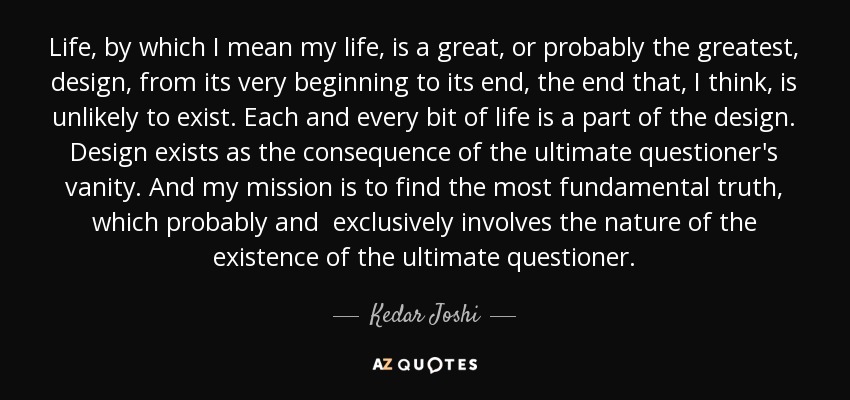 Life, by which I mean my life, is a great, or probably the greatest, design, from its very beginning to its end, the end that, I think, is unlikely to exist. Each and every bit of life is a part of the design. Design exists as the consequence of the ultimate questioner's vanity. And my mission is to find the most fundamental truth, which probably and exclusively involves the nature of the existence of the ultimate questioner. - Kedar Joshi