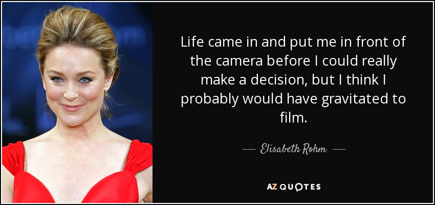 Life came in and put me in front of the camera before I could really make a decision, but I think I probably would have gravitated to film. - Elisabeth Rohm