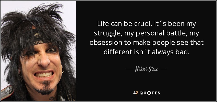 Life can be cruel. It´s been my struggle, my personal battle, my obsession to make people see that different isn´t always bad. - Nikki Sixx