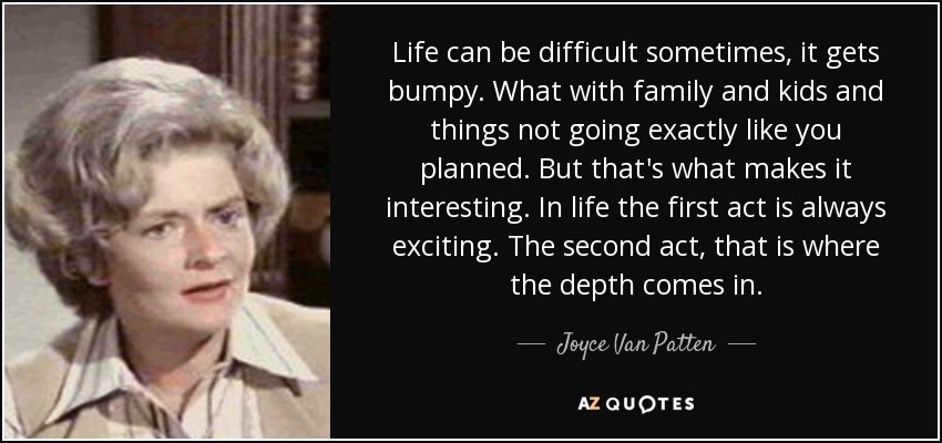 Life can be difficult sometimes, it gets bumpy. What with family and kids and things not going exactly like you planned. But that's what makes it interesting. In life the first act is always exciting. The second act, that is where the depth comes in. - Joyce Van Patten