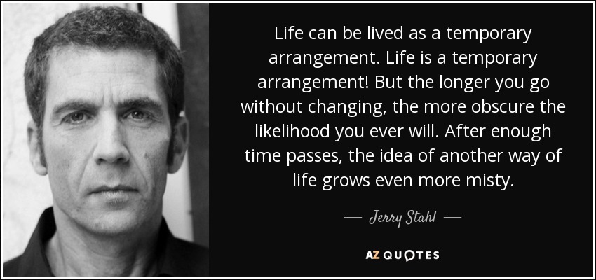 Life can be lived as a temporary arrangement. Life is a temporary arrangement! But the longer you go without changing, the more obscure the likelihood you ever will. After enough time passes, the idea of another way of life grows even more misty. - Jerry Stahl
