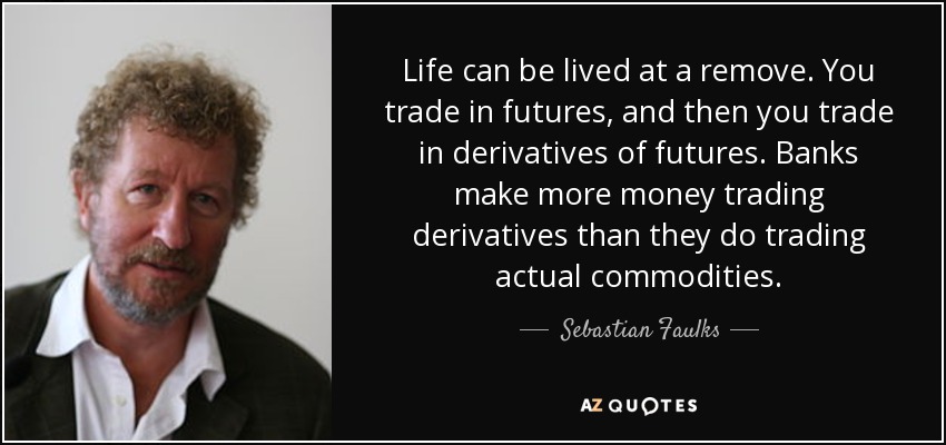 Life can be lived at a remove. You trade in futures, and then you trade in derivatives of futures. Banks make more money trading derivatives than they do trading actual commodities. - Sebastian Faulks