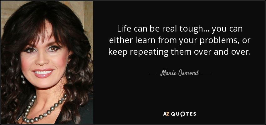 Life can be real tough... you can either learn from your problems, or keep repeating them over and over. - Marie Osmond
