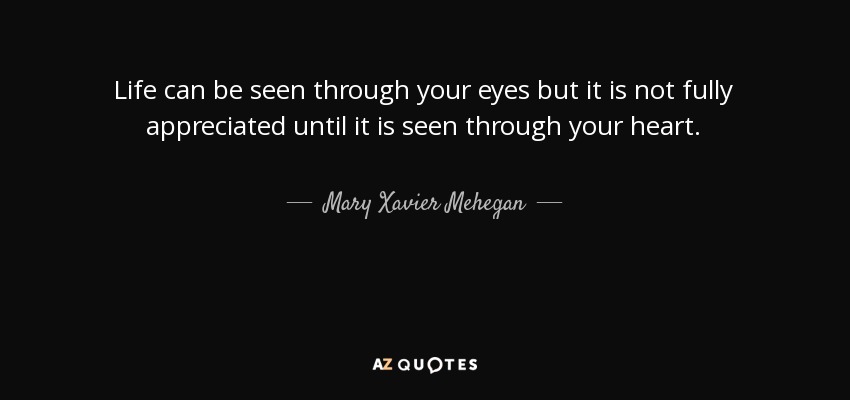 Life can be seen through your eyes but it is not fully appreciated until it is seen through your heart. - Mary Xavier Mehegan