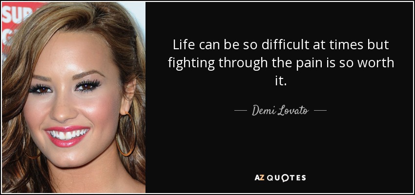 Life can be so difficult at times but fighting through the pain is so worth it. - Demi Lovato