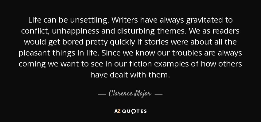Life can be unsettling. Writers have always gravitated to conflict, unhappiness and disturbing themes. We as readers would get bored pretty quickly if stories were about all the pleasant things in life. Since we know our troubles are always coming we want to see in our fiction examples of how others have dealt with them. - Clarence Major