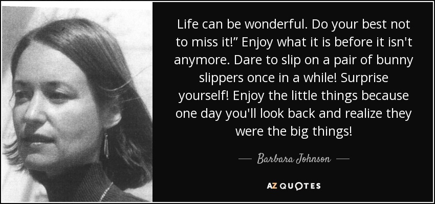 Life can be wonderful. Do your best not to miss it!” Enjoy what it is before it isn't anymore. Dare to slip on a pair of bunny slippers once in a while! Surprise yourself! Enjoy the little things because one day you'll look back and realize they were the big things! - Barbara Johnson