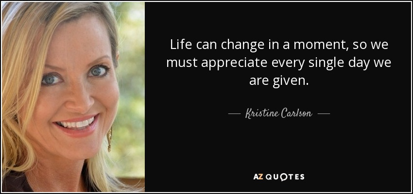 Life can change in a moment, so we must appreciate every single day we are given. - Kristine Carlson