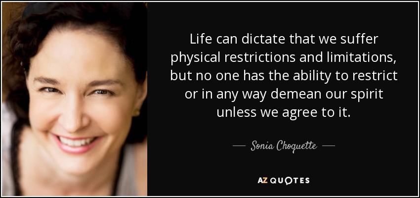 Life can dictate that we suffer physical restrictions and limitations, but no one has the ability to restrict or in any way demean our spirit unless we agree to it. - Sonia Choquette