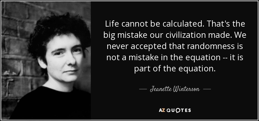 Life cannot be calculated. That's the big mistake our civilization made. We never accepted that randomness is not a mistake in the equation -- it is part of the equation. - Jeanette Winterson