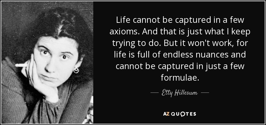 Life cannot be captured in a few axioms. And that is just what I keep trying to do. But it won't work, for life is full of endless nuances and cannot be captured in just a few formulae. - Etty Hillesum