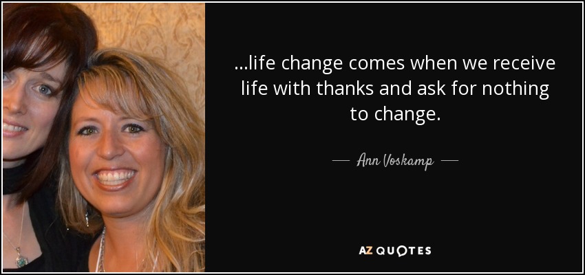 ...life change comes when we receive life with thanks and ask for nothing to change. - Ann Voskamp