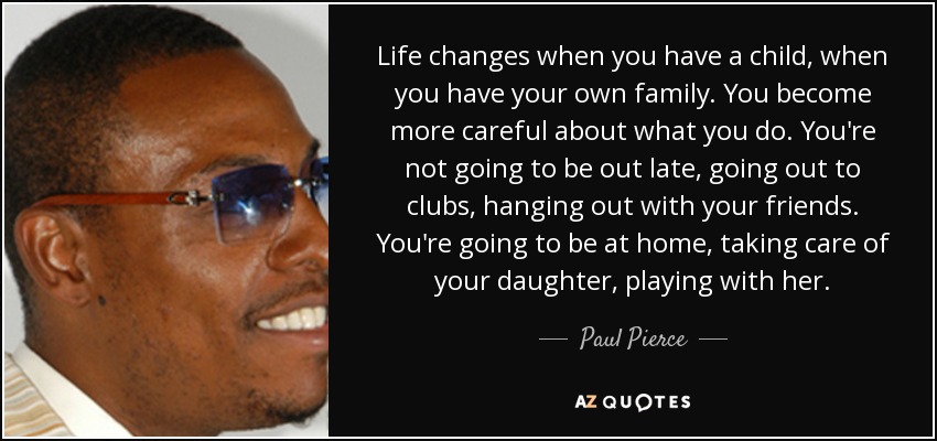 Life changes when you have a child, when you have your own family. You become more careful about what you do. You're not going to be out late, going out to clubs, hanging out with your friends. You're going to be at home, taking care of your daughter, playing with her. - Paul Pierce