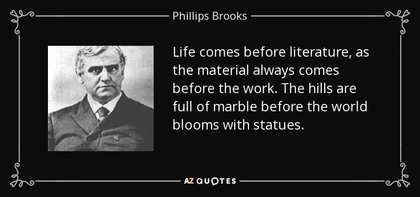 Life comes before literature, as the material always comes before the work. The hills are full of marble before the world blooms with statues. - Phillips Brooks