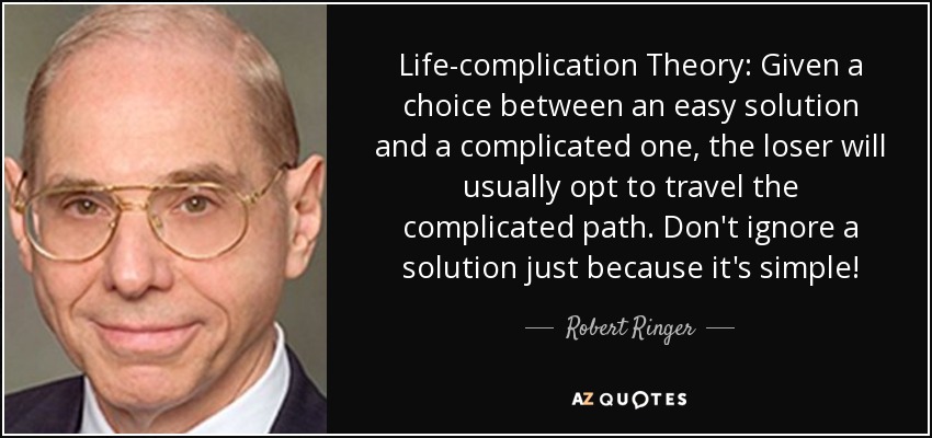 Life-complication Theory: Given a choice between an easy solution and a complicated one, the loser will usually opt to travel the complicated path. Don't ignore a solution just because it's simple! - Robert Ringer