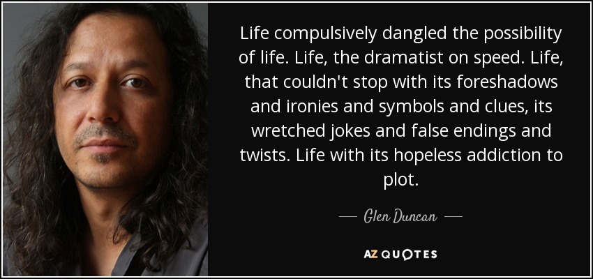 Life compulsively dangled the possibility of life. Life, the dramatist on speed. Life, that couldn't stop with its foreshadows and ironies and symbols and clues, its wretched jokes and false endings and twists. Life with its hopeless addiction to plot. - Glen Duncan
