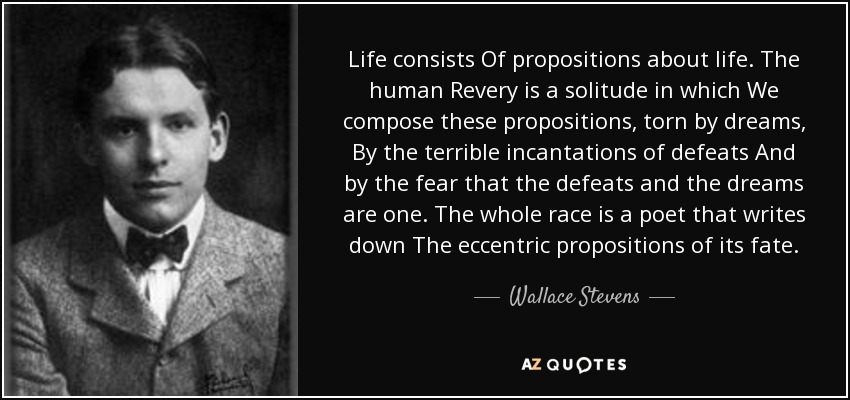 Life consists Of propositions about life. The human Revery is a solitude in which We compose these propositions, torn by dreams, By the terrible incantations of defeats And by the fear that the defeats and the dreams are one. The whole race is a poet that writes down The eccentric propositions of its fate. - Wallace Stevens