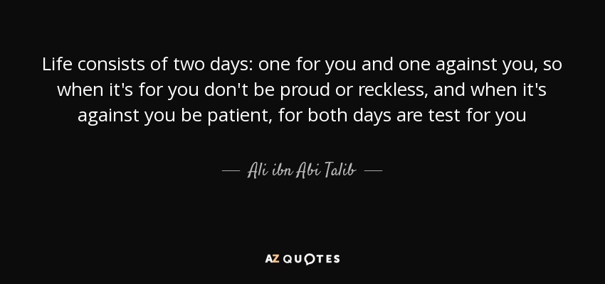 Life consists of two days: one for you and one against you, so when it's for you don't be proud or reckless, and when it's against you be patient, for both days are test for you - Ali ibn Abi Talib