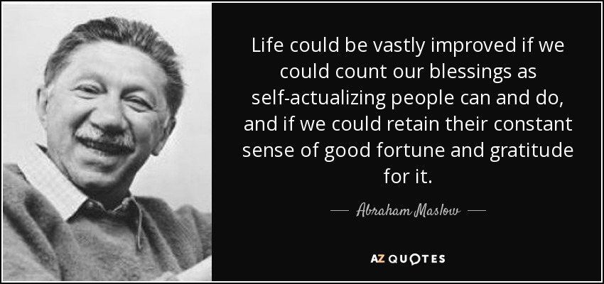 Life could be vastly improved if we could count our blessings as self-actualizing people can and do, and if we could retain their constant sense of good fortune and gratitude for it. - Abraham Maslow