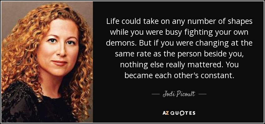 Life could take on any number of shapes while you were busy fighting your own demons. But if you were changing at the same rate as the person beside you, nothing else really mattered. You became each other's constant. - Jodi Picoult