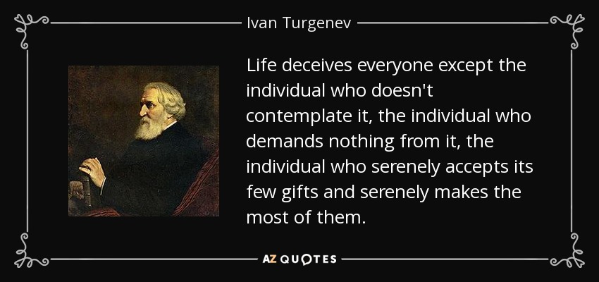 Life deceives everyone except the individual who doesn't contemplate it, the individual who demands nothing from it, the individual who serenely accepts its few gifts and serenely makes the most of them. - Ivan Turgenev