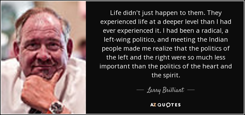 Life didn't just happen to them. They experienced life at a deeper level than I had ever experienced it. I had been a radical, a left-wing politico, and meeting the Indian people made me realize that the politics of the left and the right were so much less important than the politics of the heart and the spirit. - Larry Brilliant