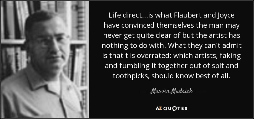 Life direct...is what Flaubert and Joyce have convinced themselves the man may never get quite clear of but the artist has nothing to do with. What they can't admit is that t is overrated: which artists, faking and fumbling it together out of spit and toothpicks, should know best of all. - Marvin Mudrick