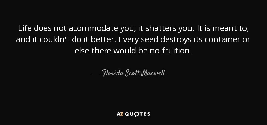 Life does not acommodate you, it shatters you. It is meant to, and it couldn't do it better. Every seed destroys its container or else there would be no fruition. - Florida Scott-Maxwell