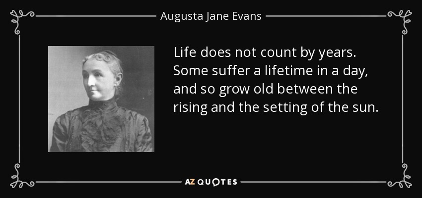 Life does not count by years. Some suffer a lifetime in a day, and so grow old between the rising and the setting of the sun. - Augusta Jane Evans