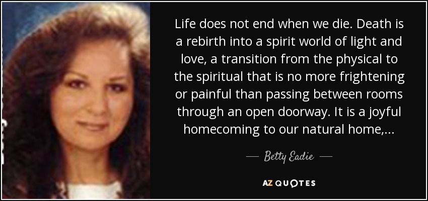 Life does not end when we die. Death is a rebirth into a spirit world of light and love, a transition from the physical to the spiritual that is no more frightening or painful than passing between rooms through an open doorway. It is a joyful homecoming to our natural home, . . . - Betty Eadie