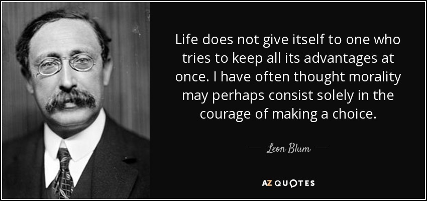 Life does not give itself to one who tries to keep all its advantages at once. I have often thought morality may perhaps consist solely in the courage of making a choice. - Leon Blum