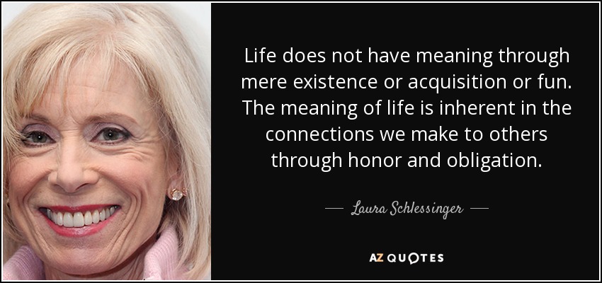 Life does not have meaning through mere existence or acquisition or fun. The meaning of life is inherent in the connections we make to others through honor and obligation. - Laura Schlessinger