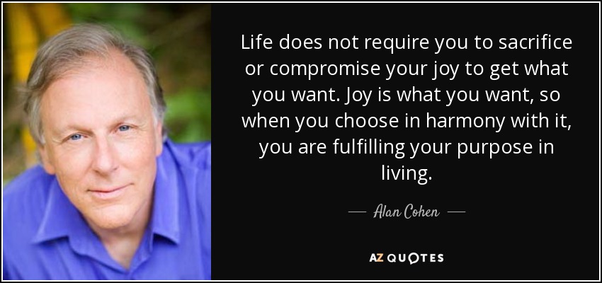 Life does not require you to sacrifice or compromise your joy to get what you want. Joy is what you want, so when you choose in harmony with it, you are fulfilling your purpose in living. - Alan Cohen